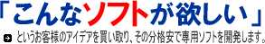 こんなソフトが欲しい,業務の効率化,アイデア買い取ります,無償で何回でも修正します,開発リスクはすべて弊社が負担します